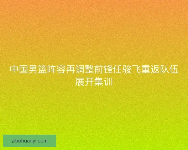 中国男篮阵容再调整前锋任骏飞重返队伍展开集训