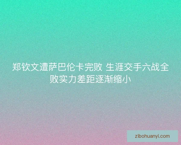 郑钦文遭萨巴伦卡完败 生涯交手六战全败实力差距逐渐缩小 郑钦文遭萨巴伦卡完败 生涯交手六战全败实力差距逐渐缩小