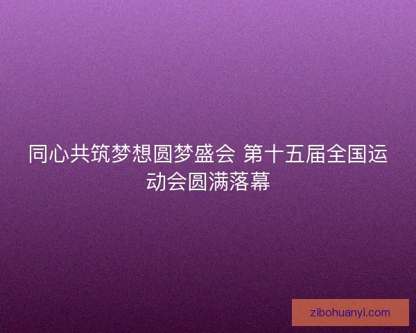 同心共筑梦想圆梦盛会 第十五届全国运动会圆满落幕 同心共筑梦想圆梦盛会 第十五届全国运动会圆满落幕