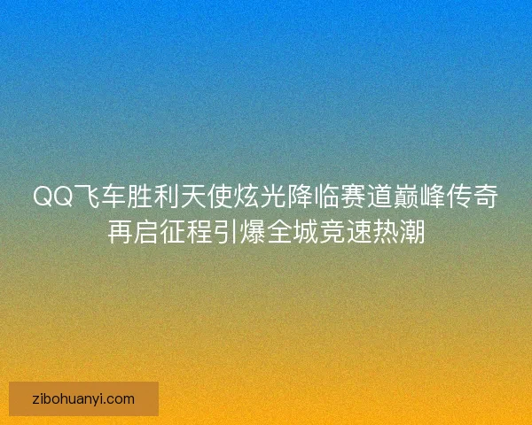 QQ飞车胜利天使炫光降临赛道巅峰传奇再启征程引爆全城竞速热潮