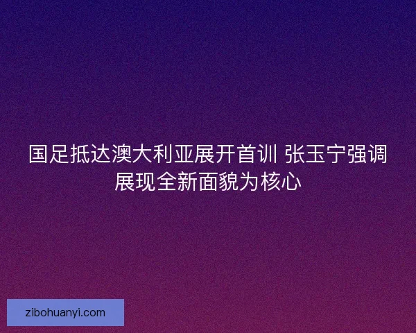 国足抵达澳大利亚展开首训 张玉宁强调展现全新面貌为核心