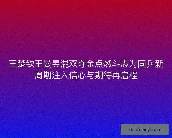 王楚钦王曼昱混双夺金点燃斗志为国乒新周期注入信心与期待再启程