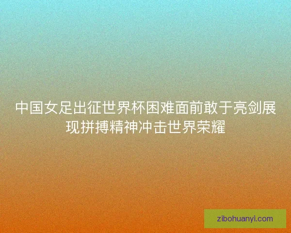 中国女足出征世界杯困难面前敢于亮剑展现拼搏精神冲击世界荣耀 中国女足出征世界杯困难面前敢于亮剑展现拼搏精神冲击世界荣耀