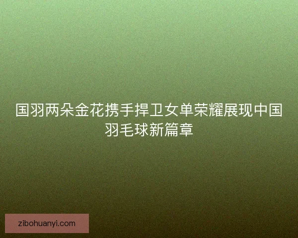 国羽两朵金花携手捍卫女单荣耀展现中国羽毛球新篇章