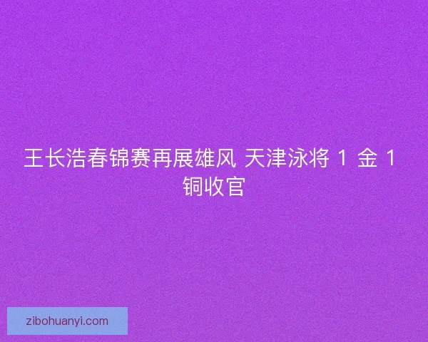 王长浩春锦赛再展雄风 天津泳将 1 金 1 铜收官