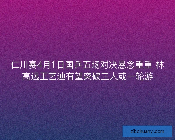 仁川赛4月1日国乒五场对决悬念重重 林高远王艺迪有望突破三人或一轮游