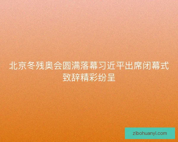 北京冬残奥会圆满落幕习近平出席闭幕式致辞精彩纷呈