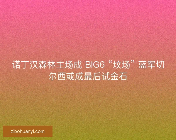 诺丁汉森林主场成 BIG6 “坟场” 蓝军切尔西或成最后试金石