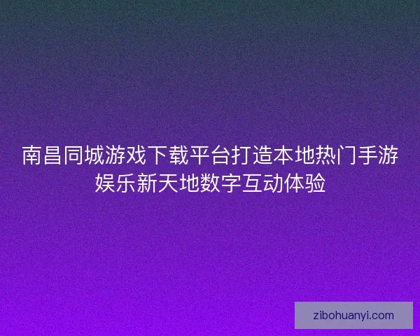南昌同城游戏下载平台打造本地热门手游娱乐新天地数字互动体验