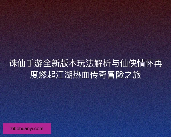 诛仙手游全新版本玩法解析与仙侠情怀再度燃起江湖热血传奇冒险之旅
