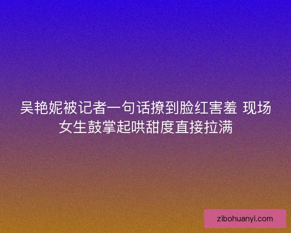吴艳妮被记者一句话撩到脸红害羞 现场女生鼓掌起哄甜度直接拉满
