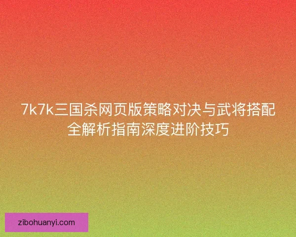 7k7k三国杀网页版策略对决与武将搭配全解析指南深度进阶技巧 7k7k三国杀网页版策略对决与武将搭配全解析指南深度进阶技巧