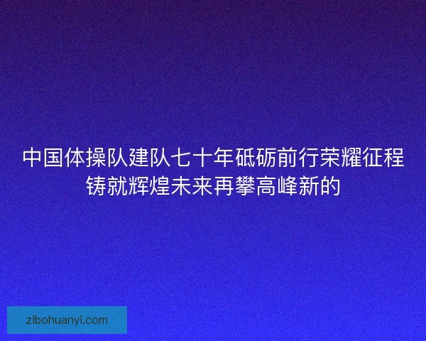 中国体操队建队七十年砥砺前行荣耀征程铸就辉煌未来再攀高峰新的